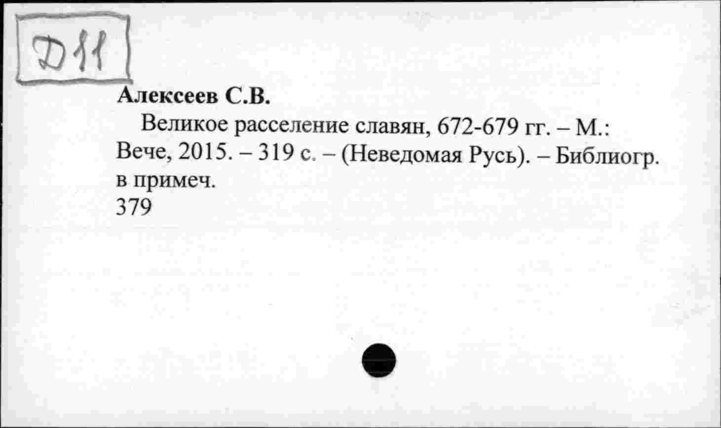 ﻿Алексеев С.В.
Великое расселение славян, 672-679 гг. - М.: Вече, 2015. - 319 с. - (Неведомая Русь). - Библиогр. в примеч.
379